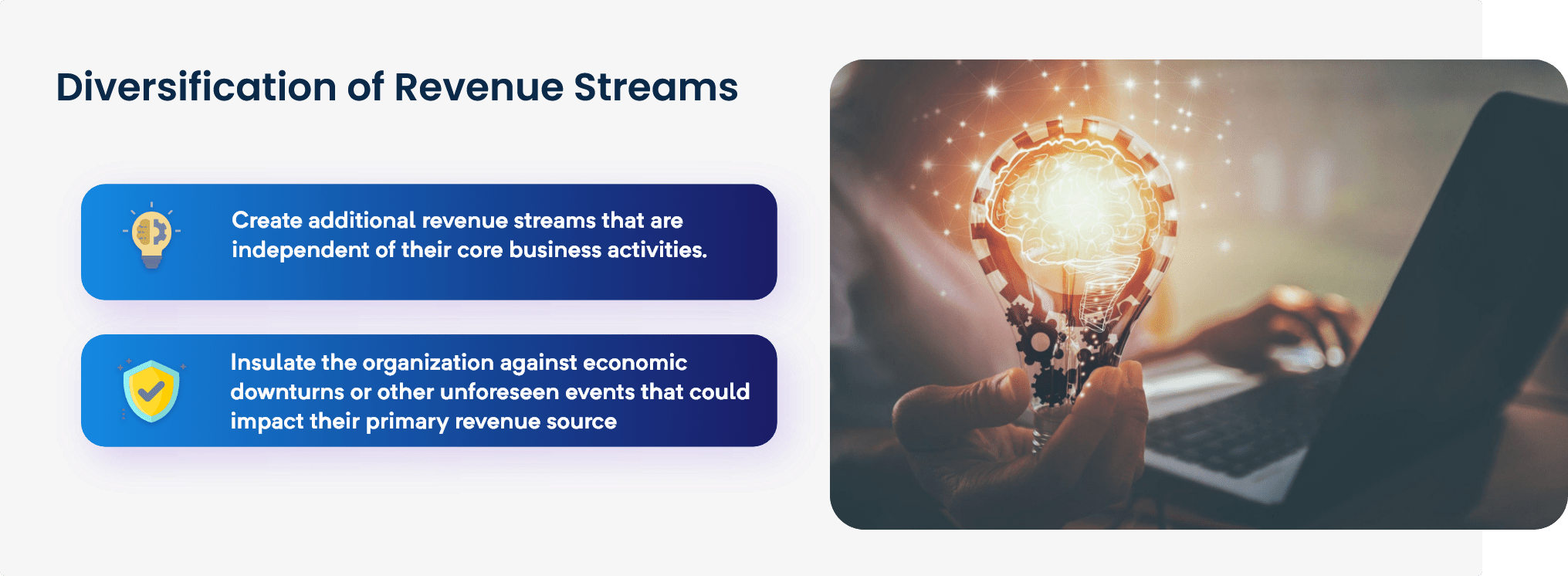 Diversification of Revenue Streams Create additional revenue streams that are independent of their core business activities. Insulate the organization against economic downturns or other unforeseen events that could impact their primary revenue source